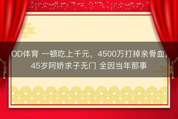 OD体育 一顿吃上千元,4500万打掉亲骨血,45岁阿娇求子无门 全因当年那事