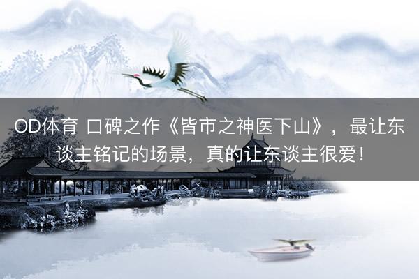 OD体育 口碑之作《皆市之神医下山》，最让东谈主铭记的场景，真的让东谈主很爱！